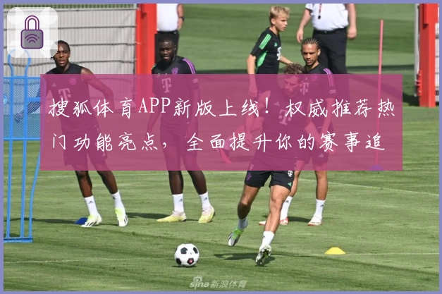 搜狐体育APP新版上线！权威推荐热门功能亮点，全面提升你的赛事追踪体验