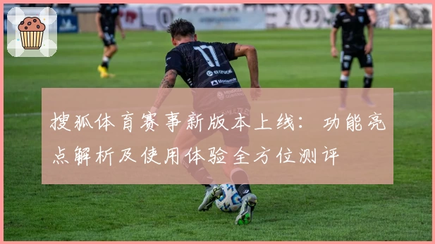 搜狐体育赛事新版本上线：功能亮点解析及使用体验全方位测评