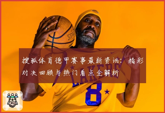 搜狐体育德甲赛事最新资讯:精彩对决回顾与热门看点全解析