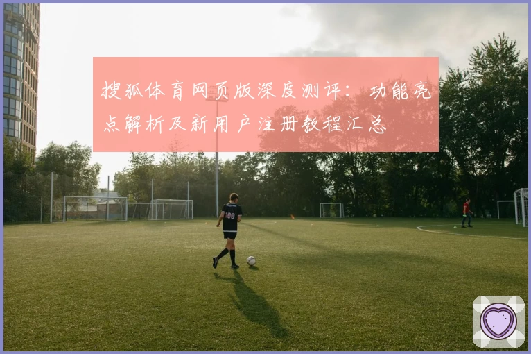 搜狐体育网页版深度测评：功能亮点解析及新用户注册教程汇总