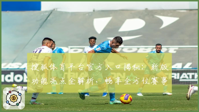 搜狐体育平台官方入口揭秘：新版功能亮点全解析，畅享全方位赛事资讯体验