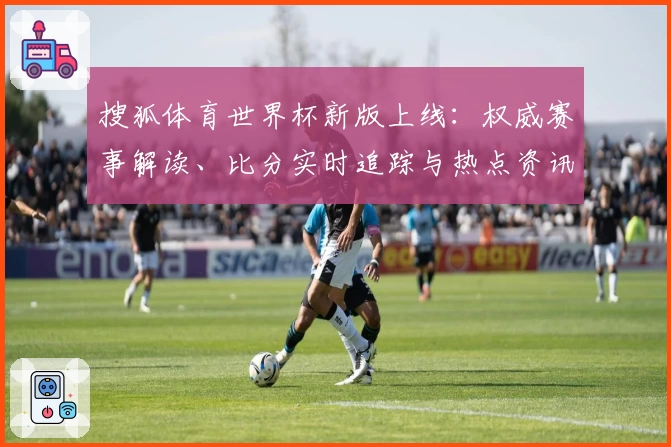 搜狐体育世界杯新版上线：权威赛事解读、比分实时追踪与热点资讯全覆盖