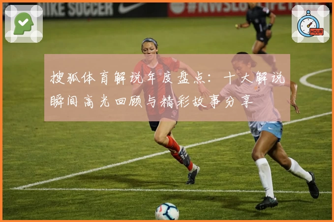 搜狐体育解说年度盘点:十大解说瞬间高光回顾与精彩故事分享