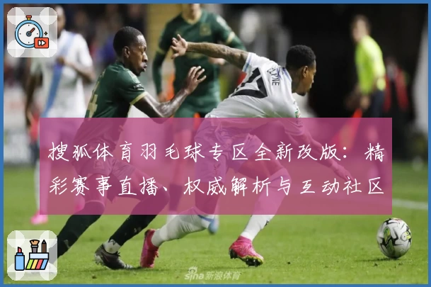 搜狐体育羽毛球专区全新改版：精彩赛事直播、权威解析与互动社区全面升级
