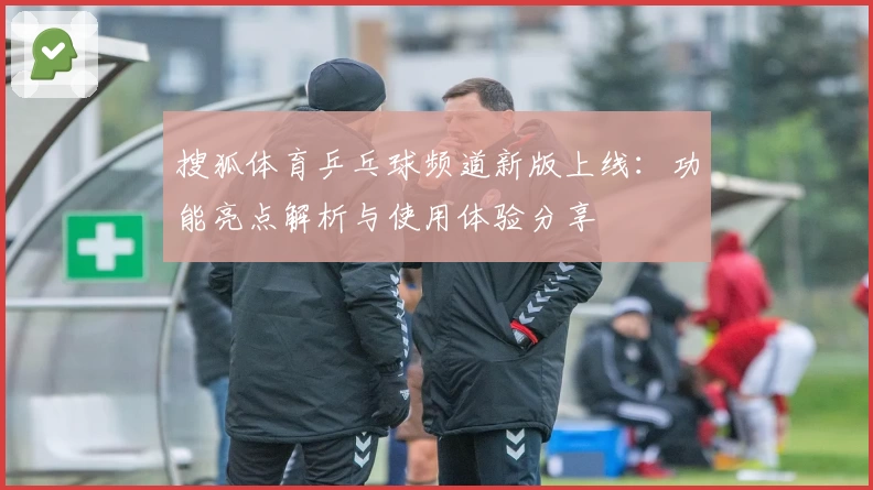 搜狐体育乒乓球频道新版上线:功能亮点解析与使用体验分享