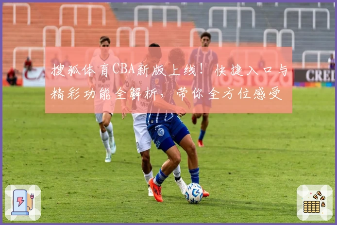 搜狐体育CBA新版上线！快捷入口与精彩功能全解析，带你全方位感受篮球热潮