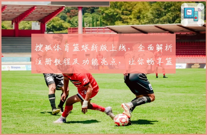 搜狐体育篮球新版上线，全面解析注册教程及功能亮点，让你畅享篮球赛事资讯