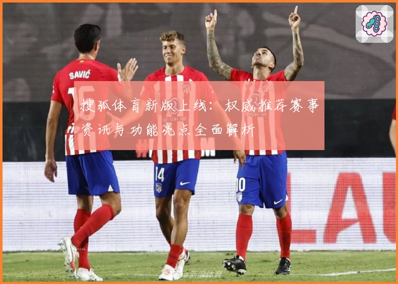 搜狐体育新版上线：权威推荐赛事资讯与功能亮点全面解析