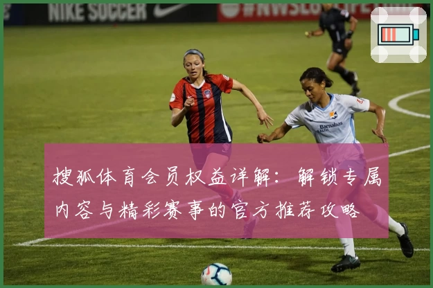 搜狐体育会员权益详解:解锁专属内容与精彩赛事的官方推荐攻略