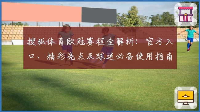 搜狐体育欧冠赛程全解析：官方入口、精彩亮点及球迷必备使用指南