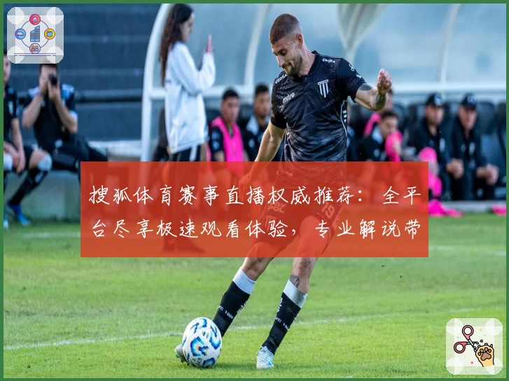 搜狐体育赛事直播权威推荐：全平台尽享极速观看体验，专业解说带你纵览精彩赛事