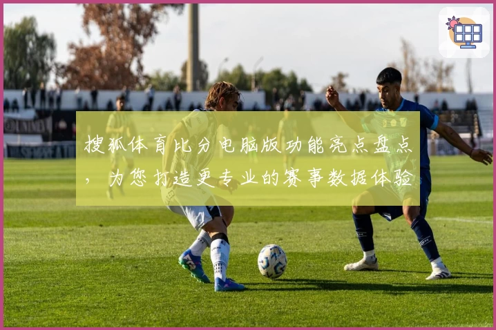 搜狐体育比分电脑版功能亮点盘点，为您打造更专业的赛事数据体验