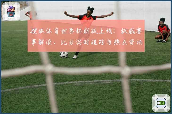 搜狐体育世界杯新版上线：权威赛事解读、比分实时追踪与热点资讯全覆盖