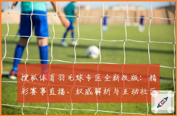 搜狐体育羽毛球专区全新改版:精彩赛事直播、权威解析与互动社区全面升级