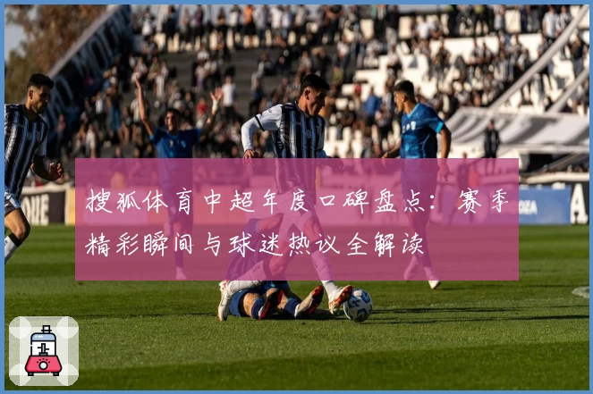 搜狐体育中超年度口碑盘点:赛季精彩瞬间与球迷热议全解读