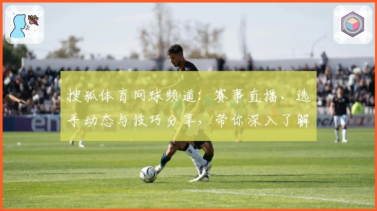 搜狐体育网球频道：赛事直播、选手动态与技巧分享，带你深入了解网球世界