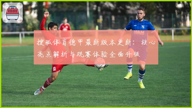 搜狐体育德甲最新版本更新：核心亮点解析与观赛体验全面升级