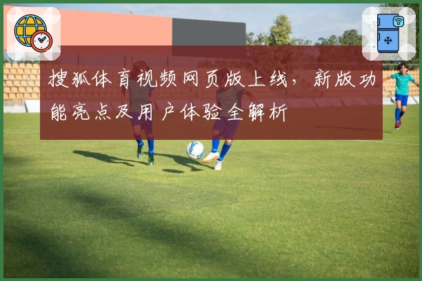 搜狐体育视频网页版上线，新版功能亮点及用户体验全解析