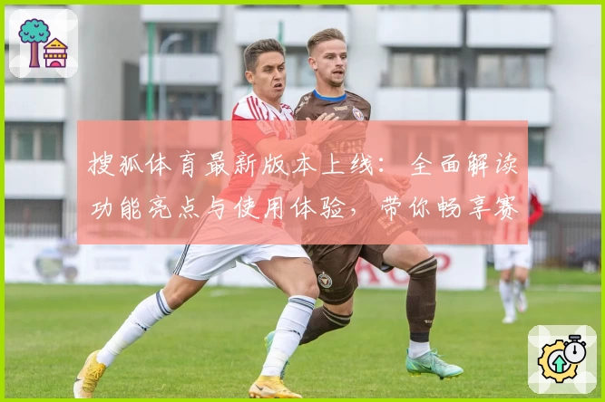 搜狐体育最新版本上线：全面解读功能亮点与使用体验，带你畅享赛事精彩瞬间