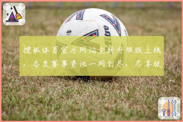 搜狐体育官方网站全新升级版上线，各类赛事资讯一网打尽，尽享极速浏览与沉浸体验