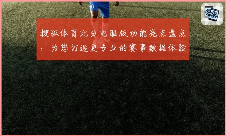 搜狐体育比分电脑版功能亮点盘点,为您打造更专业的赛事数据体验